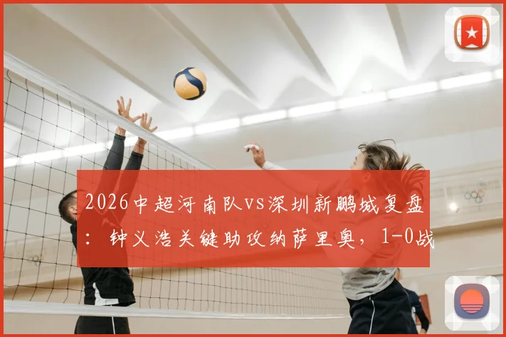 2026中超河南队vs深圳新鹏城复盘：钟义浩关键助攻纳萨里奥，1-0战术解析与球员评分