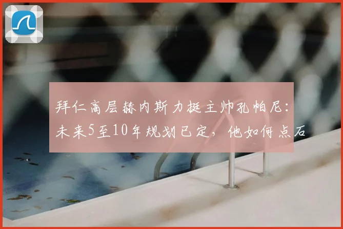 拜仁高层赫内斯力挺主帅孔帕尼：未来5至10年规划已定，他如何点石成金让球员蜕变？
