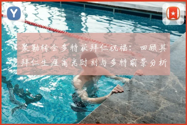 聚勒转会多特获拜仁祝福：回顾其拜仁生涯高光时刻与多特前景分析，附2026赛季展望