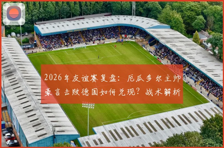 2026年友谊赛复盘:厄瓜多尔主帅豪言击败德国如何兑现?战术解析与德国队暴露问题一览