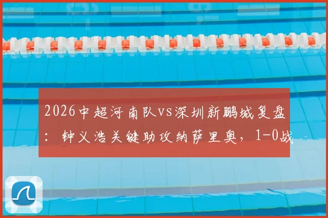 2026中超河南队vs深圳新鹏城复盘:钟义浩关键助攻纳萨里奥,1-0战术解析与球员评分