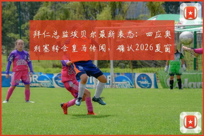 拜仁总监埃贝尔最新表态：回应奥利塞转会皇马传闻，确认2026夏窗不再引援