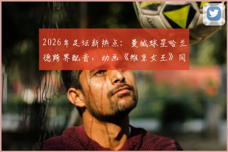 2026年足坛新热点：曼城球星哈兰德跨界配音，动画《维京女王》同名角色引期待