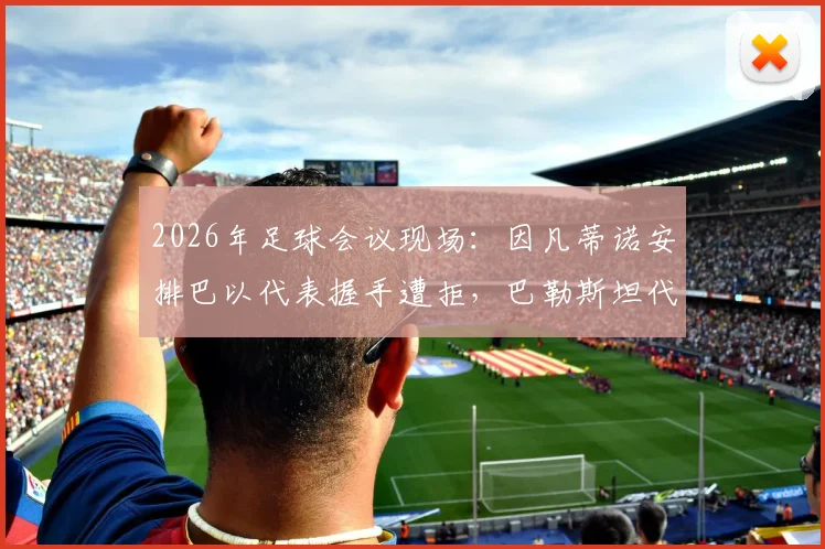 2026年足球会议现场：因凡蒂诺安排巴以代表握手遭拒，巴勒斯坦代表强硬态度成焦点
