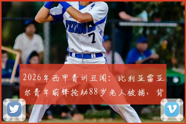 2026年西甲青训丑闻：比利亚雷亚尔青年前锋抢劫88岁老人被捕，背后折射西班牙足球青训管理隐忧与球员品行缺失问题