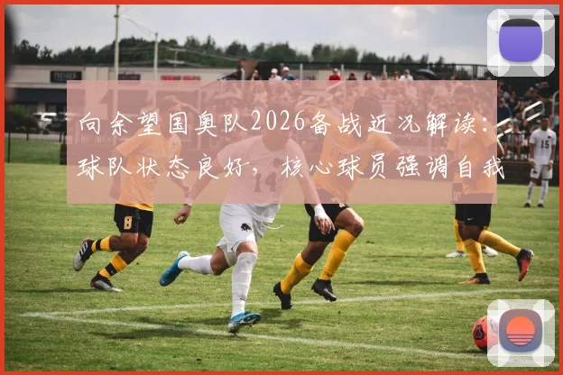 向余望国奥队2026备战近况解读：球队状态良好，核心球员强调自我提升新要求