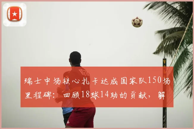 瑞士中场核心扎卡达成国家队150场里程碑：回顾18球14助的贡献，解析其对瑞士足球的意义