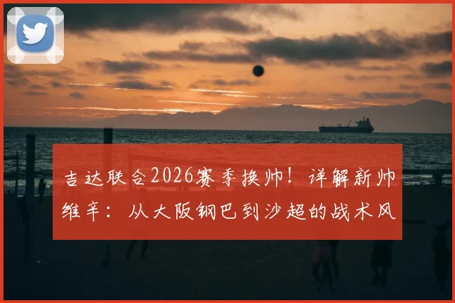 吉达联合2026赛季换帅！详解新帅维辛：从大阪钢巴到沙超的战术风格与签约内幕