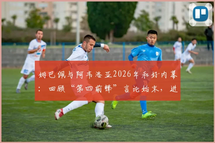 姆巴佩与阿韦洛亚2026年和好内幕：回顾“第四前锋”言论始末，进球拥抱视频引热议