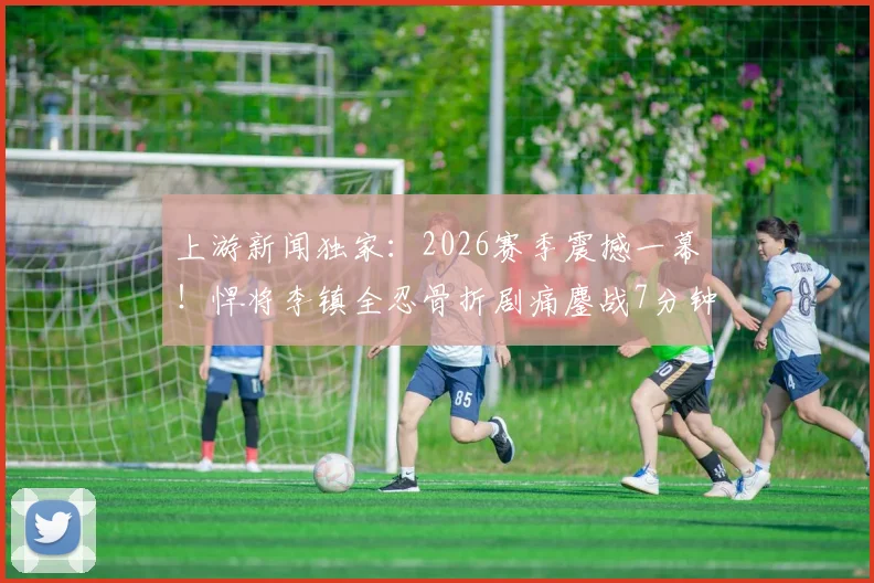 上游新闻独家:2026赛季震撼一幕!悍将李镇全忍骨折剧痛鏖战7分钟,职业精神引热议,伤病应急处理成焦点