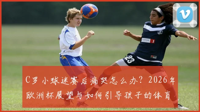 C罗小球迷赛后痛哭怎么办?2026年欧洲杯展望与如何引导孩子的体育情感教育