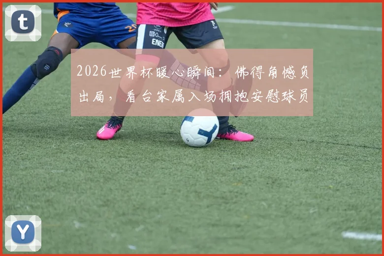2026世界杯暖心瞬间：佛得角憾负出局，看台家属入场拥抱安慰球员，失利后的温情更动人