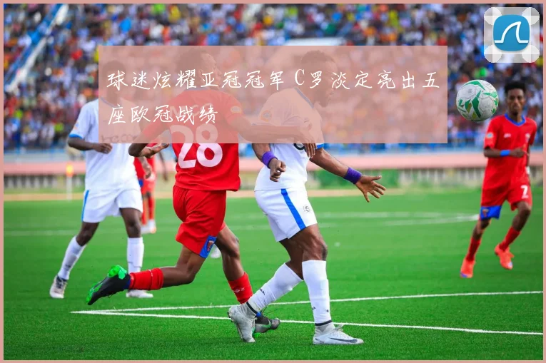 球迷炫耀亚冠冠军 C罗淡定亮出五座欧冠战绩