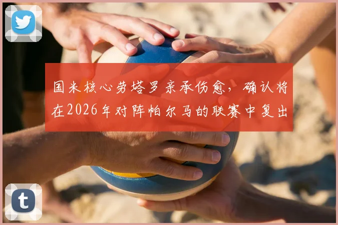 国米核心劳塔罗亲承伤愈，确认将在2026年对阵帕尔马的联赛中复出，前锋回归时间表出炉