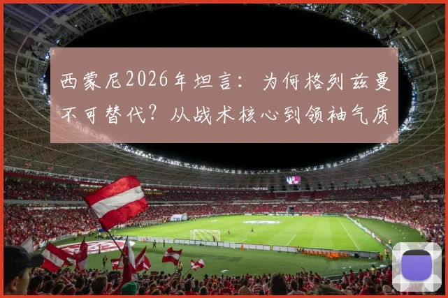 西蒙尼2026年坦言:为何格列兹曼不可替代?从战术核心到领袖气质全面解析其独特价值