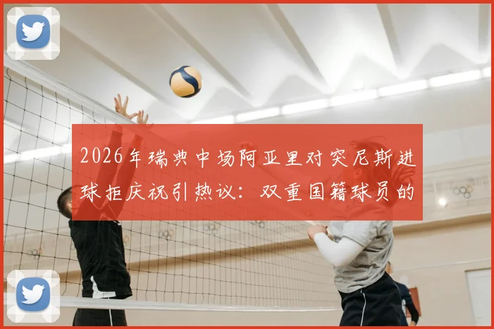2026年瑞典中场阿亚里对突尼斯进球拒庆祝引热议：双重国籍球员的职业精神与情感纠葛深度剖析