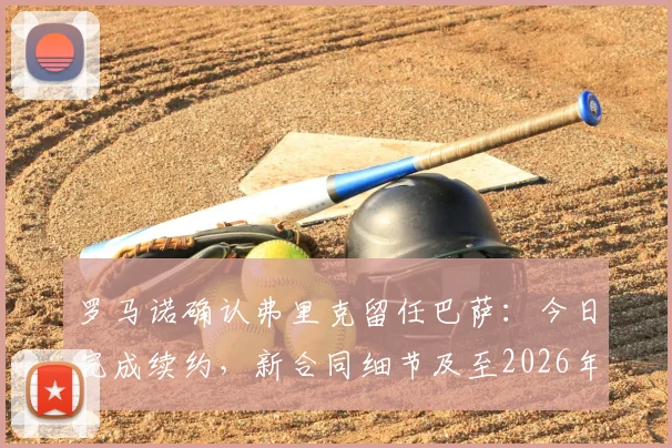 罗马诺确认弗里克留任巴萨：今日完成续约，新合同细节及至2026年的执教前景分析