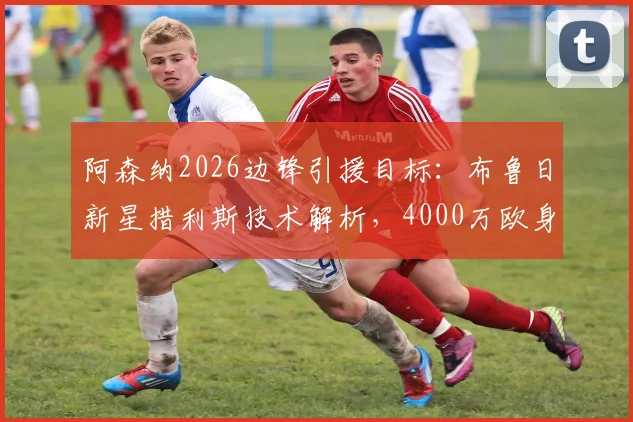 阿森纳2026边锋引援目标：布鲁日新星措利斯技术解析，4000万欧身价是否值得投资？