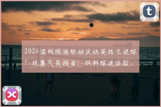2026温网现场联动庆祝英格兰进球！观赛气氛指南：双料球迷体验、庆祝名场面盘点与观赛攻略