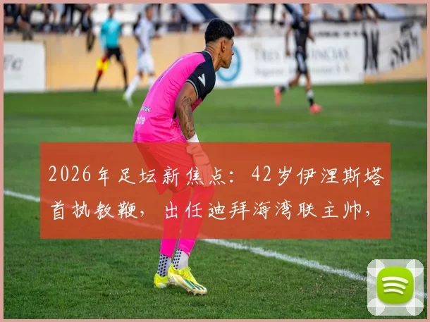 2026年足坛新焦点:42岁伊涅斯塔首执教鞭,出任迪拜海湾联主帅,传奇转型引热议