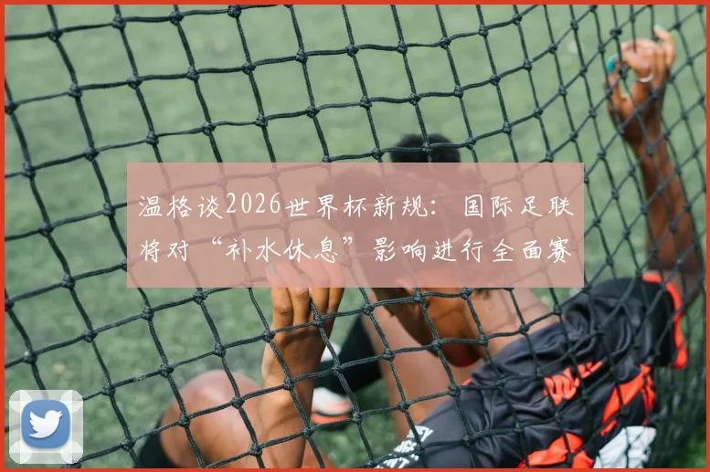 温格谈2026世界杯新规:国际足联将对“补水休息”影响进行全面赛后分析,或改变未来足球赛制