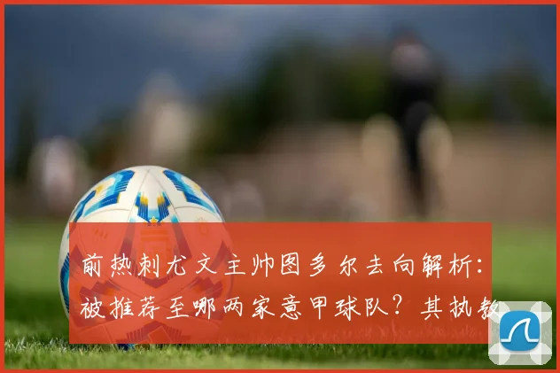 前热刺尤文主帅图多尔去向解析：被推荐至哪两家意甲球队？其执教风格与前景如何