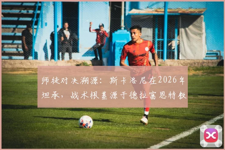 师徒对决溯源:斯卡洛尼在2026年坦承,战术根基源于德拉富恩特教练班