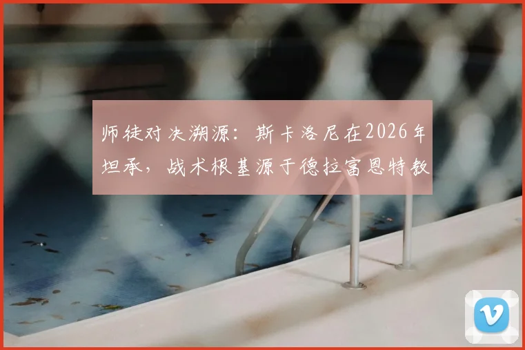 师徒对决溯源：斯卡洛尼在2026年坦承，战术根基源于德拉富恩特教练班