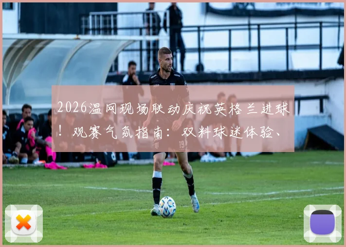 2026温网现场联动庆祝英格兰进球!观赛气氛指南:双料球迷体验、庆祝名场面盘点与观赛攻略