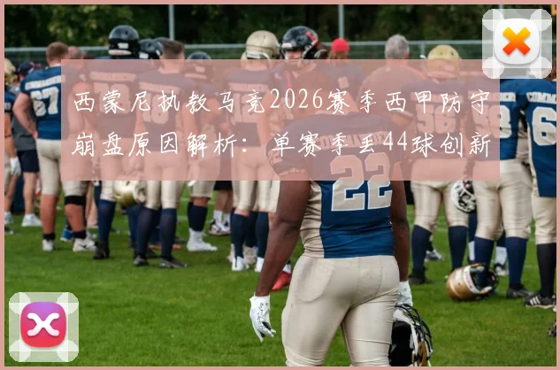 西蒙尼执教马竞2026赛季西甲防守崩盘原因解析：单赛季丢44球创新高，半场丢4球如何发生？