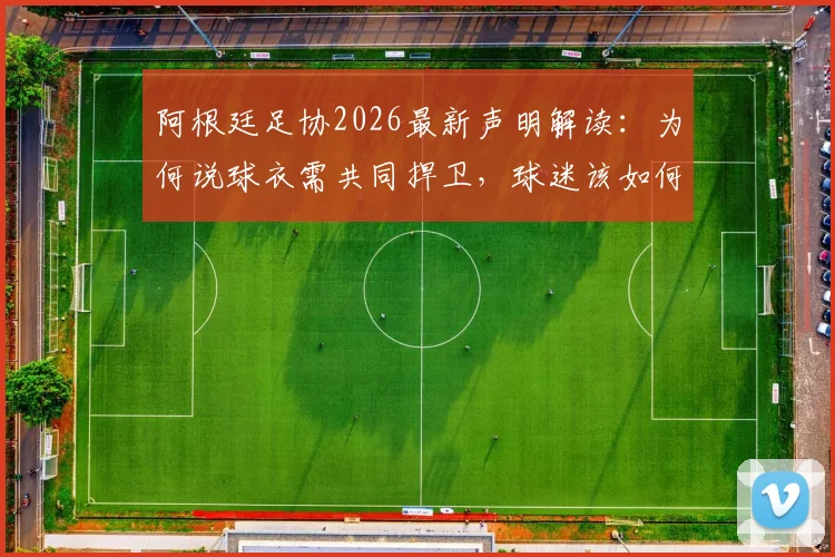 阿根廷足协2026最新声明解读：为何说球衣需共同捍卫，球迷该如何正确支持国家队