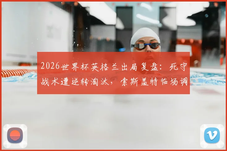 2026世界杯英格兰出局复盘：死守战术遭逆转淘汰，索斯盖特临场调整与球员心理问题全解析