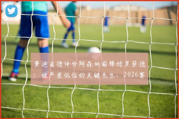 费迪南德评价阿森纳前锋特罗萨德：被严重低估的关键先生，2026赛季多次临危救主技术特点分析