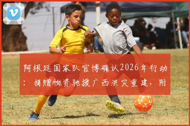 阿根廷国家队官博确认2026年行动：捐赠物资驰援广西洪灾重建，附具体物资类型与援助流程
