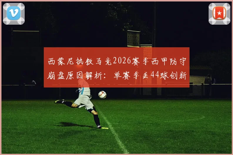 西蒙尼执教马竞2026赛季西甲防守崩盘原因解析:单赛季丢44球创新高,半场丢4球如何发生?