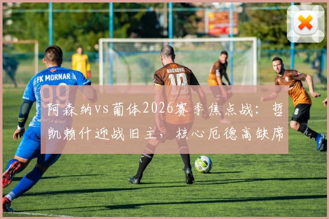 阿森纳vs葡体2026赛季焦点战:哲凯赖什迎战旧主,核心厄德高缺席下的阵容博弈分析