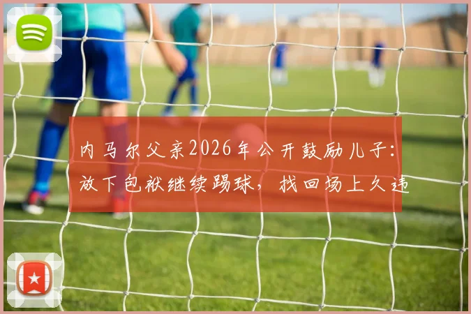 内马尔父亲2026年公开鼓励儿子:放下包袱继续踢球,找回场上久违的笑容与热爱