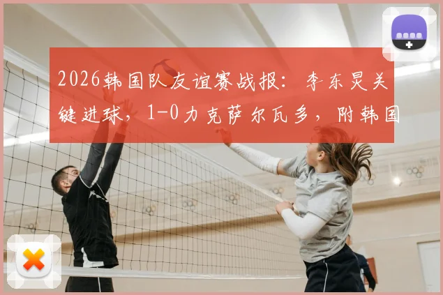 2026韩国队友谊赛战报：李东炅关键进球，1-0力克萨尔瓦多，附韩国队最新名单与战术解析