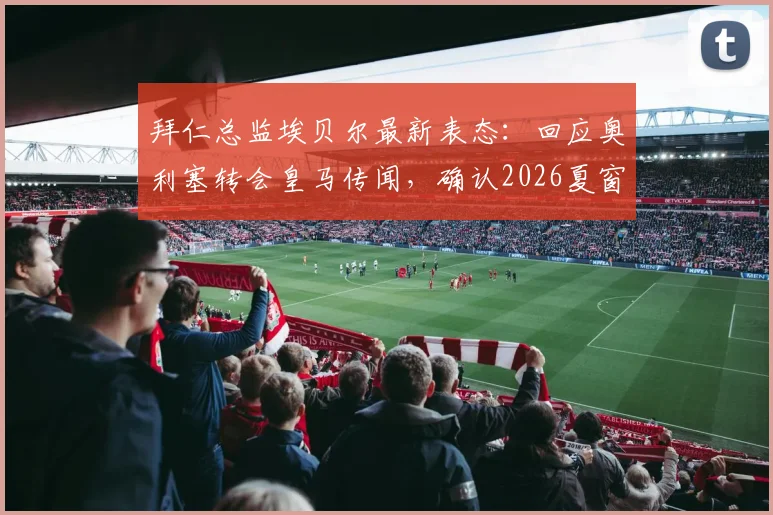 拜仁总监埃贝尔最新表态:回应奥利塞转会皇马传闻,确认2026夏窗不再引援