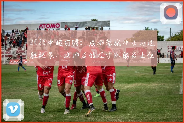 2026中超前瞻:成都蓉城冲击七连胜纪录,换帅后的辽宁队能否止住颓势?