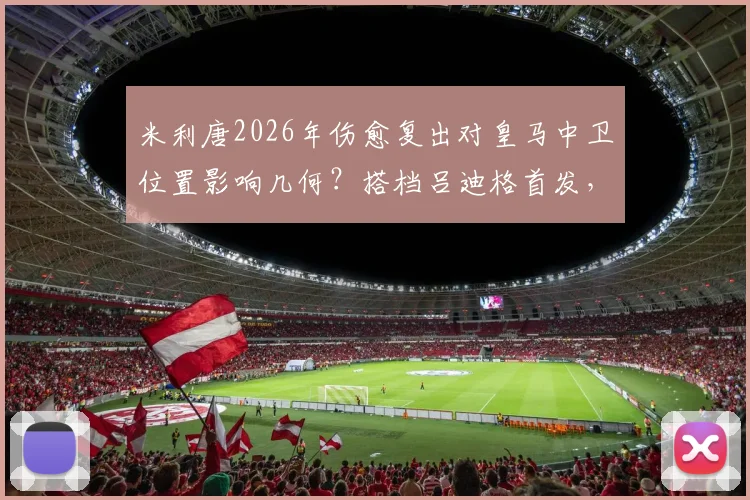 米利唐2026年伤愈复出对皇马中卫位置影响几何?搭档吕迪格首发,赫伊森或成替补轮换关键