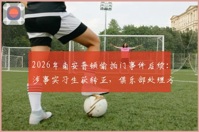 2026年南安普顿偷拍门事件后续：涉事实习生获转正，俱乐部处理方式引行业深思