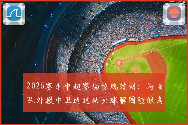 2026赛季中超赛场惊魂时刻:河南队外援中卫迈达纳头球解围险酿乌龙,防守压力与经验不足问题凸显