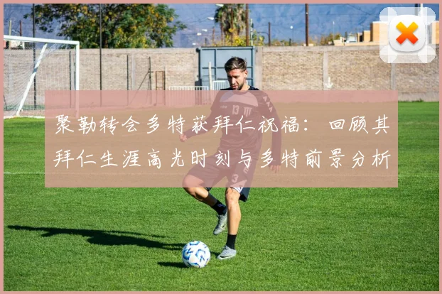 聚勒转会多特获拜仁祝福:回顾其拜仁生涯高光时刻与多特前景分析,附2026赛季展望