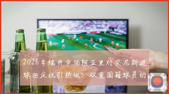 2026年瑞典中场阿亚里对突尼斯进球拒庆祝引热议:双重国籍球员的职业精神与情感纠葛深度剖析