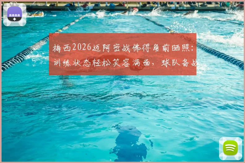 梅西2026迈阿密战佛得角前晒照:训练状态轻松笑容满面,球队备战情况与看点解析