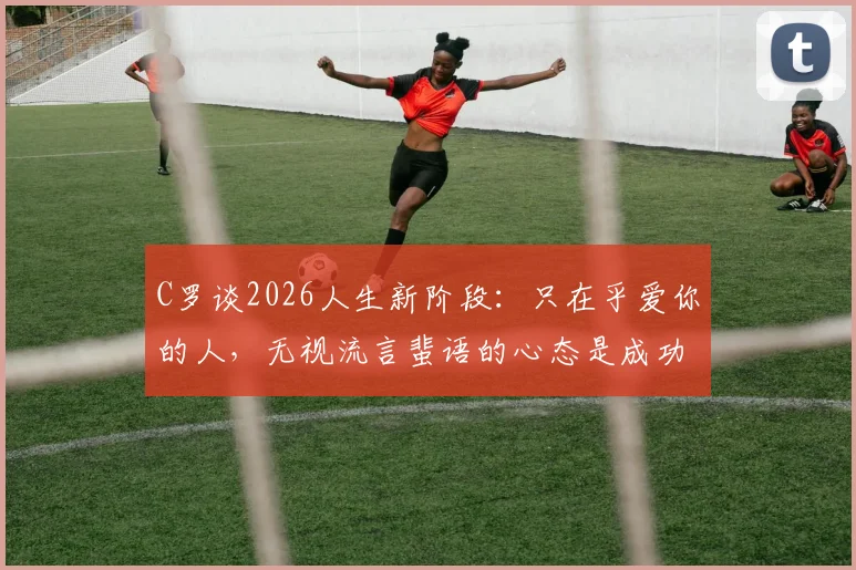 C罗谈2026人生新阶段:只在乎爱你的人,无视流言蜚语的心态是成功关键