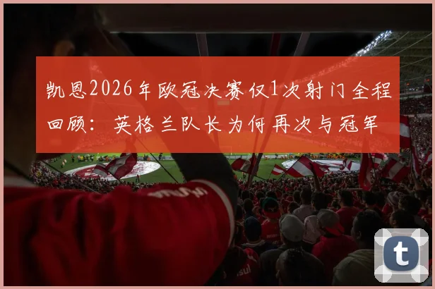 凯恩2026年欧冠决赛仅1次射门全程回顾：英格兰队长为何再次与冠军奖杯擦肩而过，生涯无冠魔咒详解