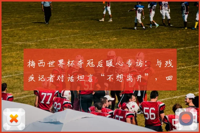 梅西世界杯夺冠后暖心专访：与残疾记者对话坦言“不想离开”，回顾阿根廷队2026更衣室庆祝瞬间