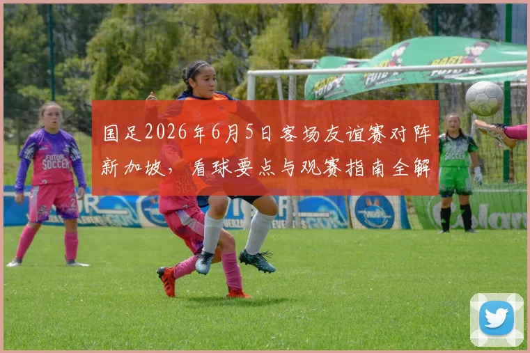 国足2026年6月5日客场友谊赛对阵新加坡，看球要点与观赛指南全解析